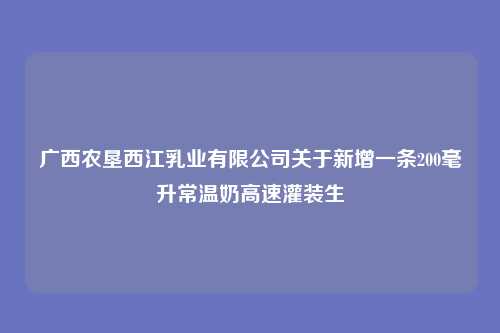 广西农垦西江乳业有限公司关于新增一条200毫升常温奶高速灌装生