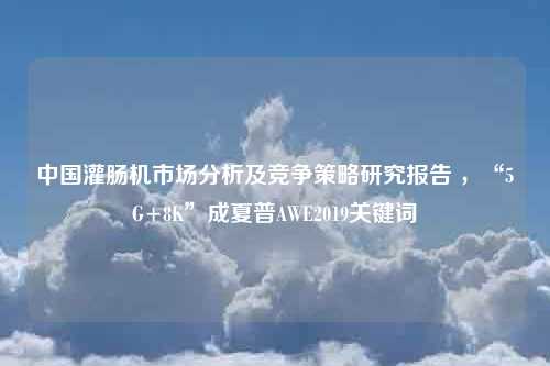 中国灌肠机市场分析及竞争策略研究报告 ，“5G+8K”成夏普AWE2019关键词