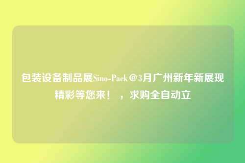 包装设备制品展Sino-Pack＠3月广州新年新展现精彩等您来！ ，求购全自动立